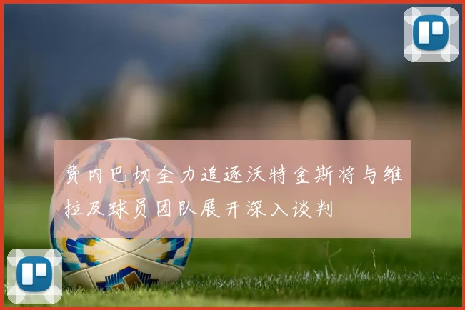 费内巴切全力追逐沃特金斯将与维拉及球员团队展开深入谈判