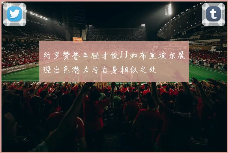 约罗赞誉年轻才俊JJ加布里埃尔展现出色潜力与自身相似之处