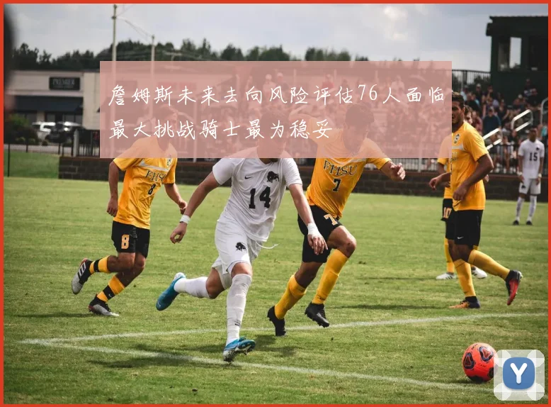 詹姆斯未来去向风险评估76人面临最大挑战骑士最为稳妥