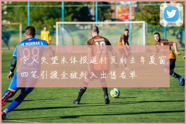 令人失望米体报道科莫利去年夏窗四笔引援全被列入出售名单