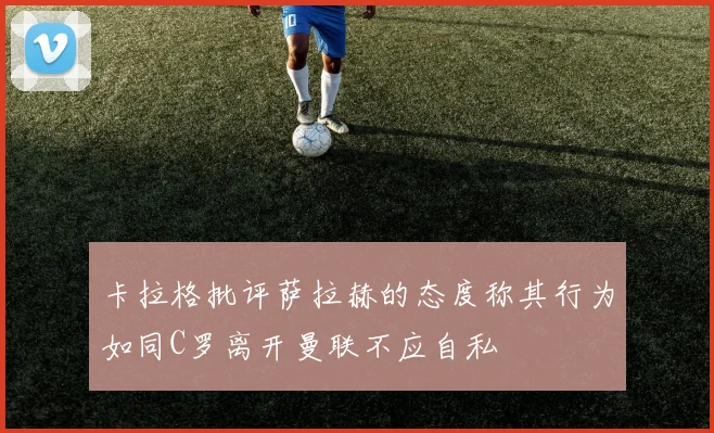 卡拉格批评萨拉赫的态度称其行为如同C罗离开曼联不应自私