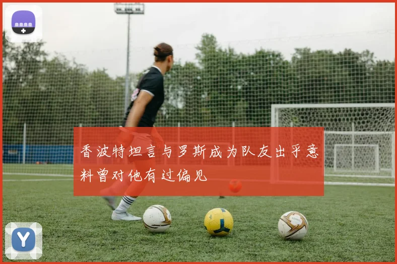 香波特坦言与罗斯成为队友出乎意料曾对他有过偏见