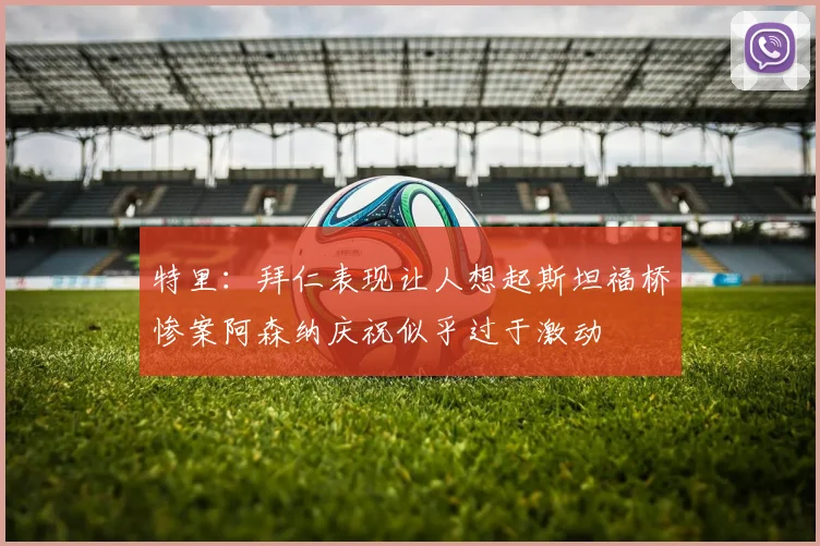 特里：拜仁表现让人想起斯坦福桥惨案阿森纳庆祝似乎过于激动