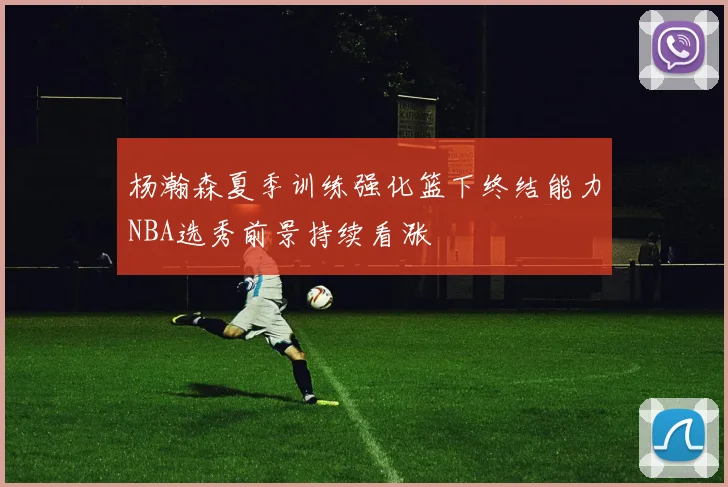 杨瀚森夏季训练强化篮下终结能力NBA选秀前景持续看涨