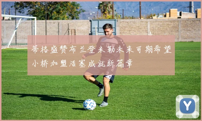 蒂格盛赞布兰登米勒未来可期希望小桥加盟活塞成就新篇章