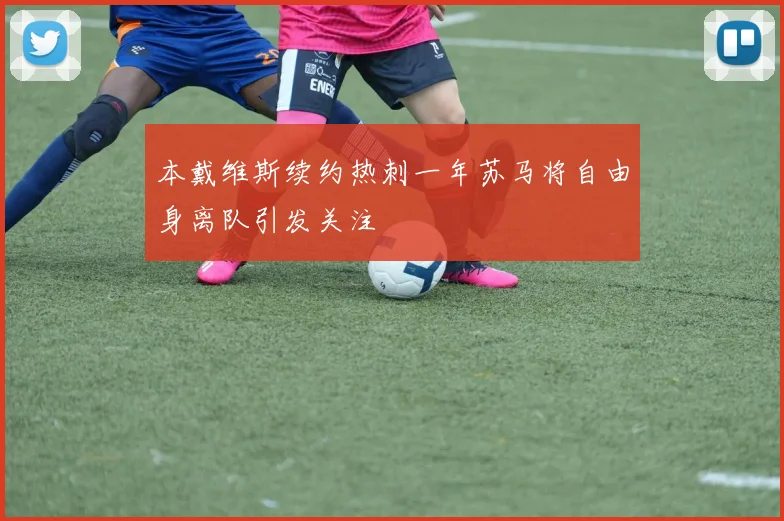 本戴维斯续约热刺一年苏马将自由身离队引发关注