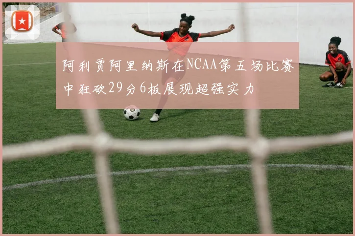 阿利贾阿里纳斯在NCAA第五场比赛中狂砍29分6板展现超强实力