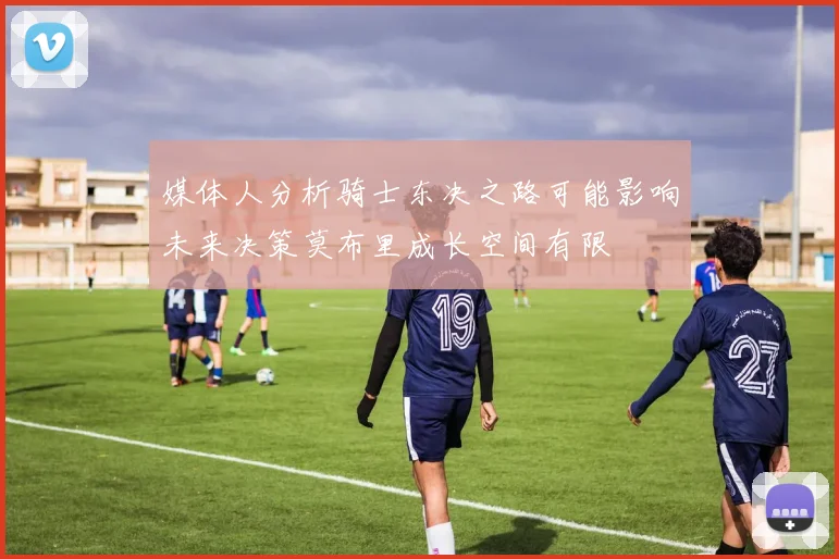 媒体人分析骑士东决之路可能影响未来决策莫布里成长空间有限