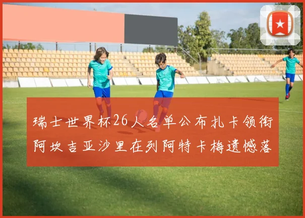 瑞士世界杯26人名单公布扎卡领衔阿坎吉亚沙里在列阿特卡梅遗憾落选