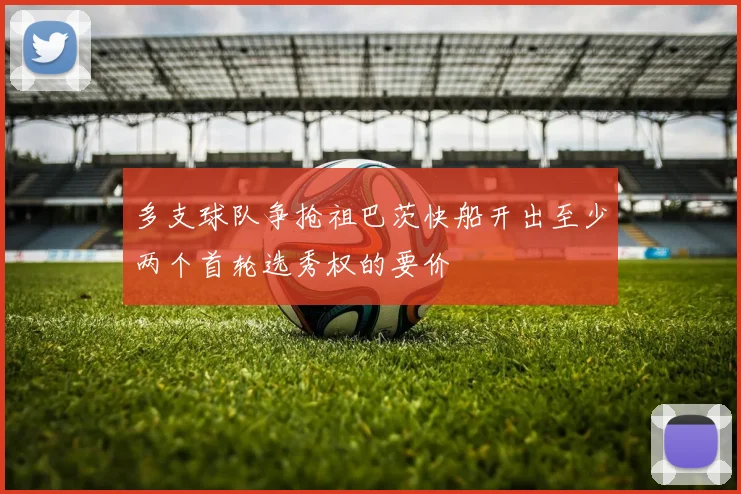 多支球队争抢祖巴茨快船开出至少两个首轮选秀权的要价