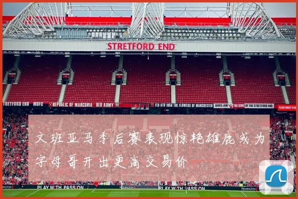 文班亚马季后赛表现惊艳雄鹿或为字母哥开出更高交易价