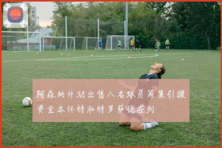 阿森纳计划出售八名球员筹集引援资金本怀特和特罗萨德在列