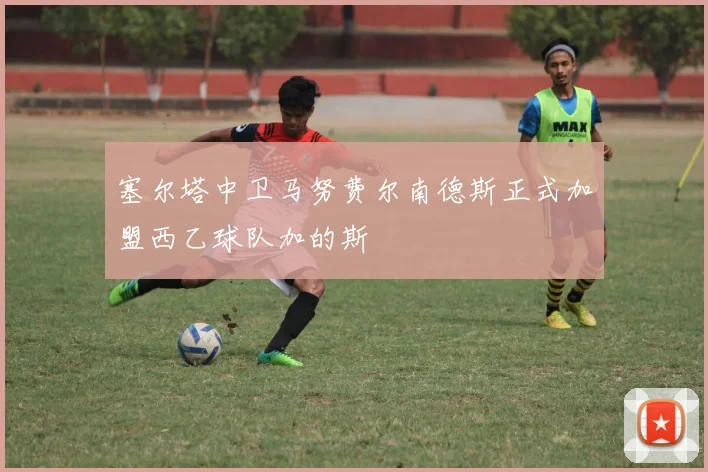 塞尔塔中卫马努费尔南德斯正式加盟西乙球队加的斯