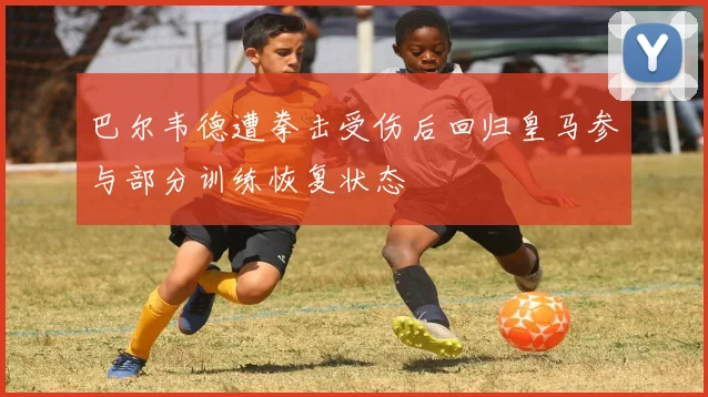 巴尔韦德遭拳击受伤后回归皇马参与部分训练恢复状态