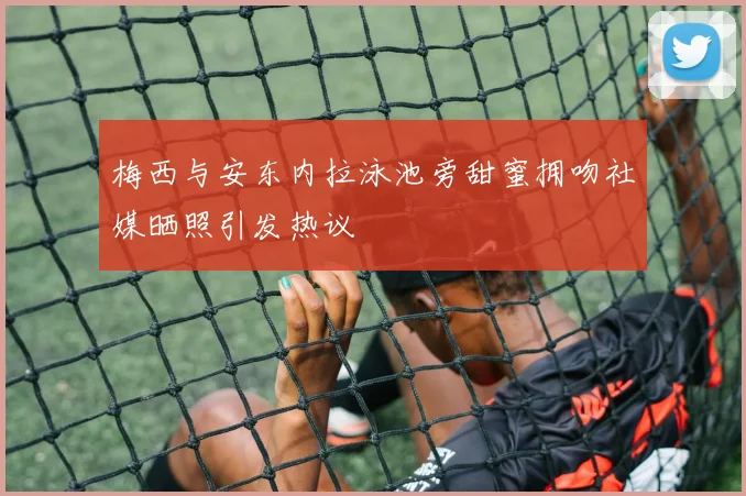梅西与安东内拉泳池旁甜蜜拥吻社媒晒照引发热议