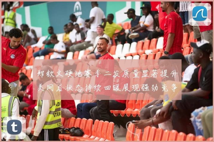 郑钦文硬地赛季二发质量显著提升美网后状态持续回暖展现强劲竞争力