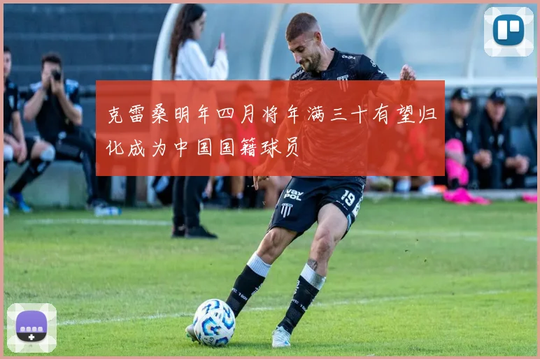 克雷桑明年四月将年满三十有望归化成为中国国籍球员