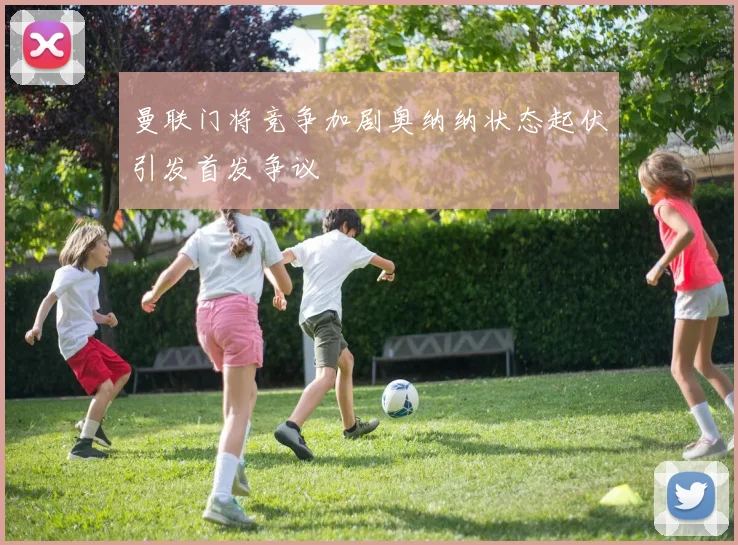 曼联门将竞争加剧奥纳纳状态起伏引发首发争议