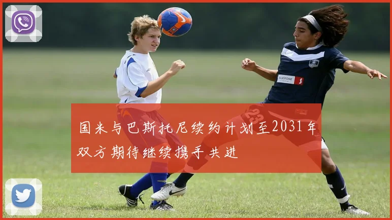 国米与巴斯托尼续约计划至2031年双方期待继续携手共进
