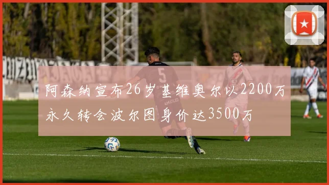 阿森纳宣布26岁基维奥尔以2200万永久转会波尔图身价达3500万