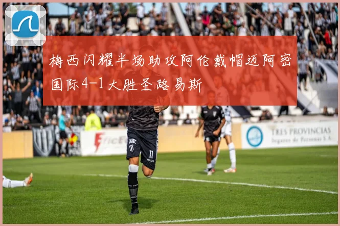 梅西闪耀半场助攻阿伦戴帽迈阿密国际4-1大胜圣路易斯