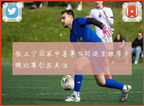 张玉宁因家中喜事临时返京缺席今晚比赛引发关注