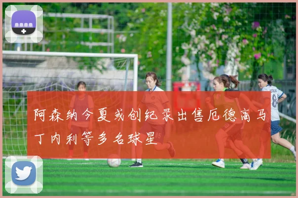 阿森纳今夏或创纪录出售厄德高马丁内利等多名球星