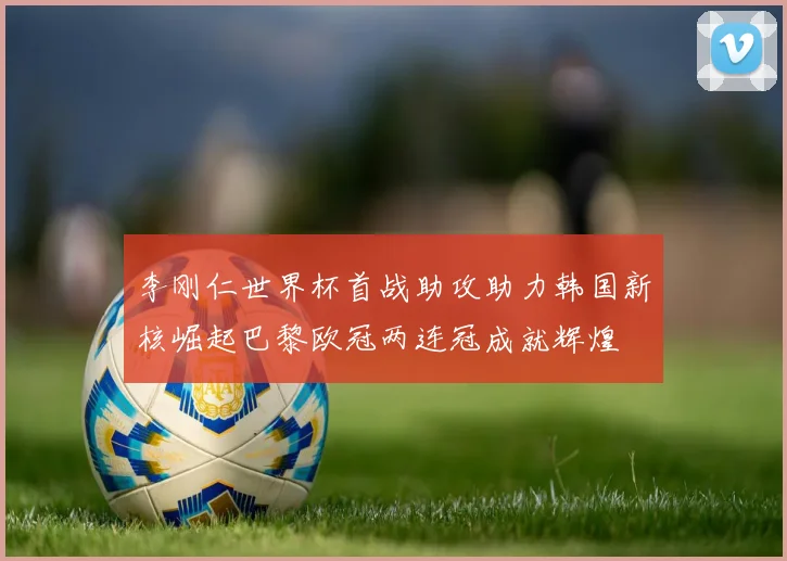 李刚仁世界杯首战助攻助力韩国新核崛起巴黎欧冠两连冠成就辉煌
