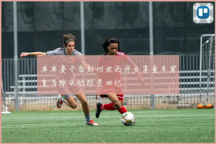 库库妻子告别切尔西并分享童年穿皇马球衣的珍贵回忆
