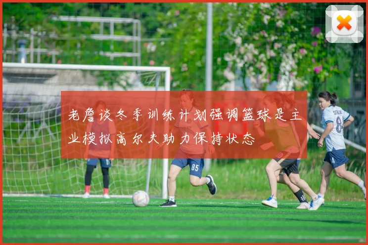 老詹谈冬季训练计划强调篮球是主业模拟高尔夫助力保持状态