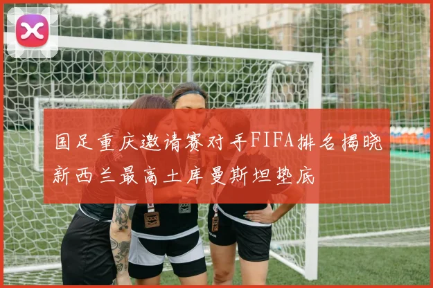国足重庆邀请赛对手FIFA排名揭晓新西兰最高土库曼斯坦垫底