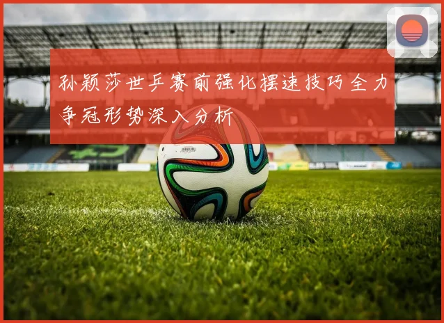 孙颖莎世乒赛前强化摆速技巧全力争冠形势深入分析